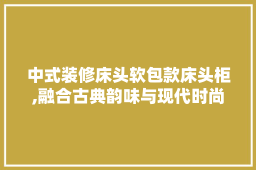 中式装修床头软包款床头柜,融合古典韵味与现代时尚的家居艺术品