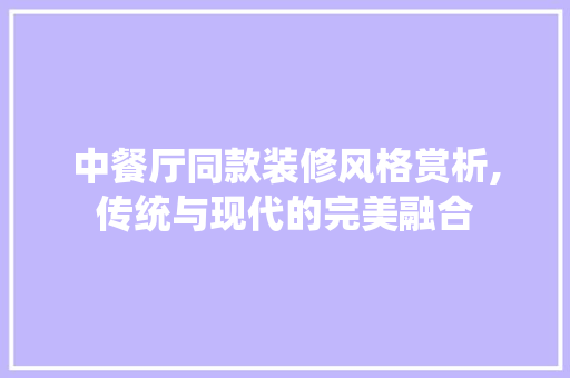 中餐厅同款装修风格赏析,传统与现代的完美融合