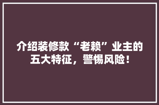介绍装修款“老赖”业主的五大特征，警惕风险！