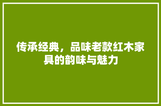 传承经典，品味老款红木家具的韵味与魅力