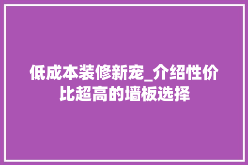 低成本装修新宠_介绍性价比超高的墙板选择
