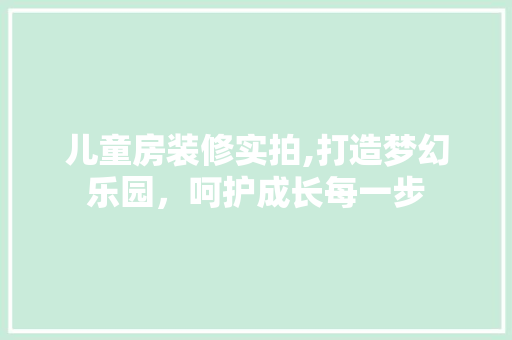 儿童房装修实拍,打造梦幻乐园，呵护成长每一步