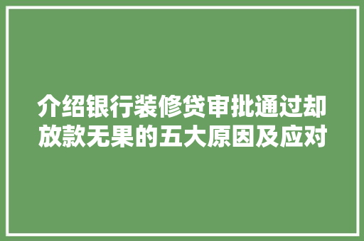 介绍银行装修贷审批通过却放款无果的五大原因及应对步骤