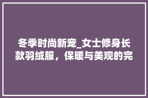 冬季时尚新宠_女士修身长款羽绒服，保暖与美观的完美融合 冬季时尚新宠_女士修身长款羽绒服，保暖与美观的完美融合 家电维修