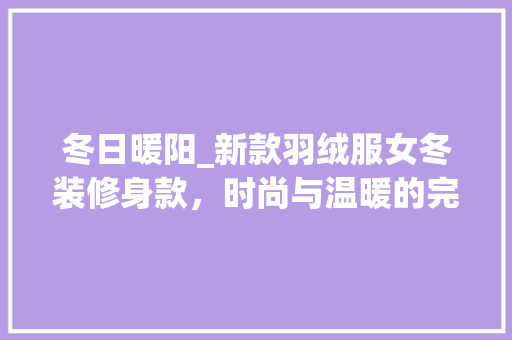 冬日暖阳_新款羽绒服女冬装修身款，时尚与温暖的完美融合 冬日暖阳_新款羽绒服女冬装修身款，时尚与温暖的完美融合 厨房维修