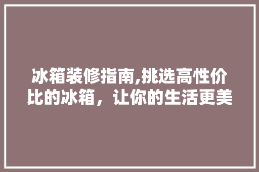 冰箱装修指南,挑选高性价比的冰箱，让你的生活更美好