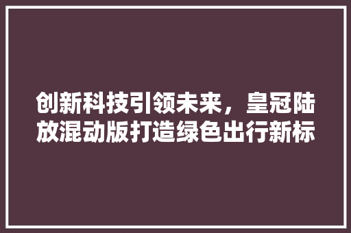 创新科技引领未来，皇冠陆放混动版打造绿色出行新标杆