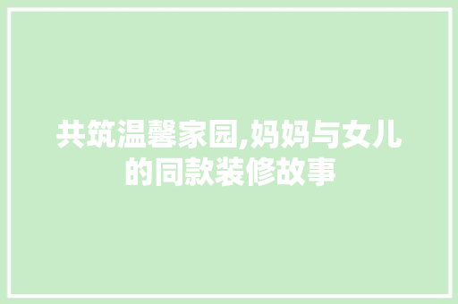 共筑温馨家园,妈妈与女儿的同款装修故事