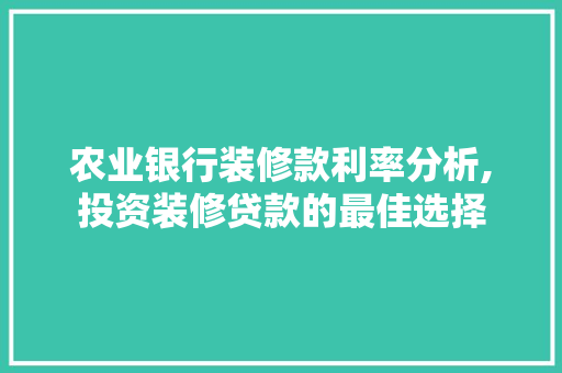 农业银行装修款利率分析,投资装修贷款的最佳选择