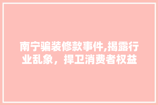 南宁骗装修款事件,揭露行业乱象，捍卫消费者权益