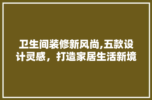 卫生间装修新风尚,五款设计灵感，打造家居生活新境界