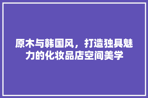 原木与韩国风，打造独具魅力的化妆品店空间美学 原木与韩国风，打造独具魅力的化妆品店空间美学 居家维修