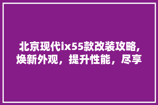 北京现代ix55款改装攻略,焕新外观，提升性能，尽享驾驶乐趣