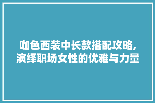咖色西装中长款搭配攻略,演绎职场女性的优雅与力量