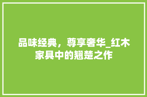 品味经典，尊享奢华_红木家具中的翘楚之作