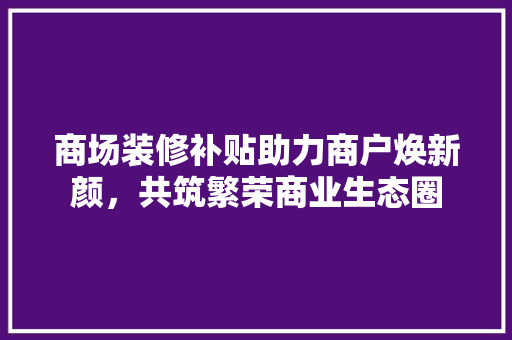 商场装修补贴助力商户焕新颜，共筑繁荣商业生态圈 商场装修补贴助力商户焕新颜，共筑繁荣商业生态圈 厨房维修