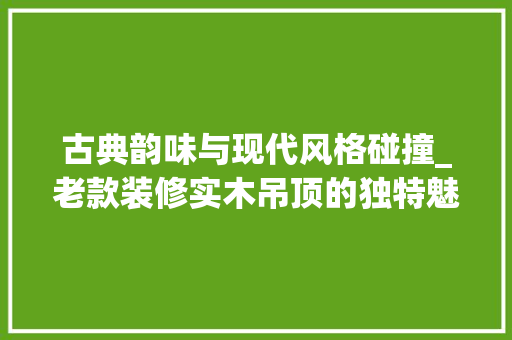 古典韵味与现代风格碰撞_老款装修实木吊顶的独特魅力 古典韵味与现代风格碰撞_老款装修实木吊顶的独特魅力 居家维修