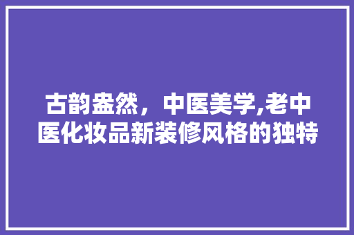 古韵盎然，中医美学,老中医化妆品新装修风格的独特魅力