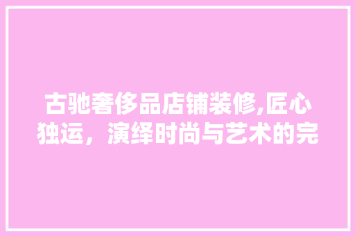古驰奢侈品店铺装修,匠心独运，演绎时尚与艺术的完美融合