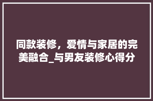 同款装修，爱情与家居的完美融合_与男友装修心得分享