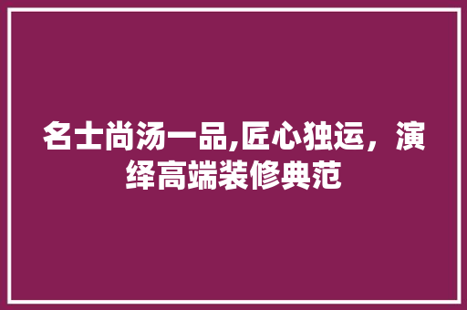 名士尚汤一品,匠心独运，演绎高端装修典范