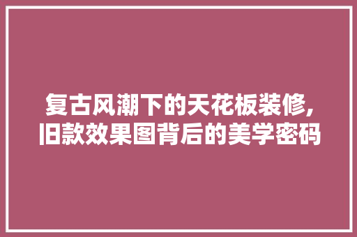 复古风潮下的天花板装修,旧款效果图背后的美学密码
