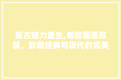 复古魅力重生,老款霸道改装，致敬经典与现代的完美融合