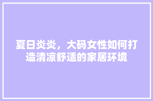 夏日炎炎，大码女性如何打造清凉舒适的家居环境