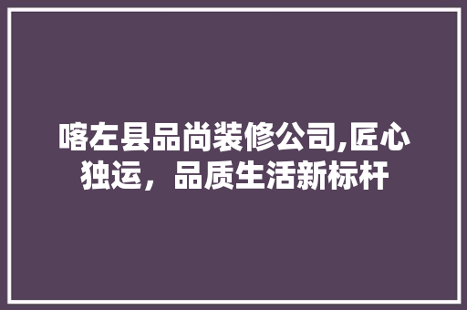 喀左县品尚装修公司,匠心独运，品质生活新标杆