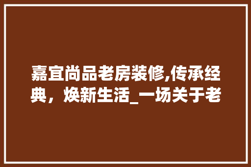 嘉宜尚品老房装修,传承经典，焕新生活_一场关于老房翻新的艺术之旅