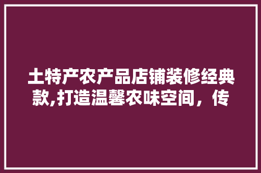 土特产农产品店铺装修经典款,打造温馨农味空间，传承乡土情怀
