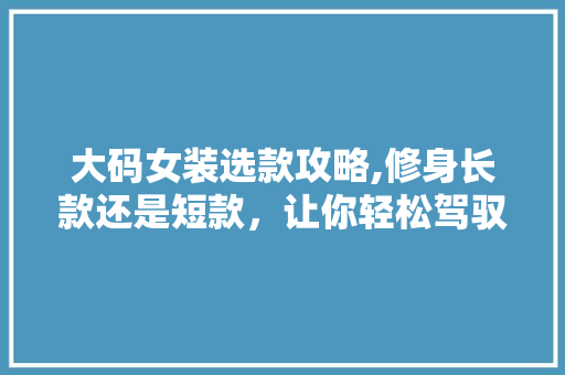 大码女装选款攻略,修身长款还是短款，让你轻松驾驭时尚潮流 大码女装选款攻略,修身长款还是短款，让你轻松驾驭时尚潮流 户内维修