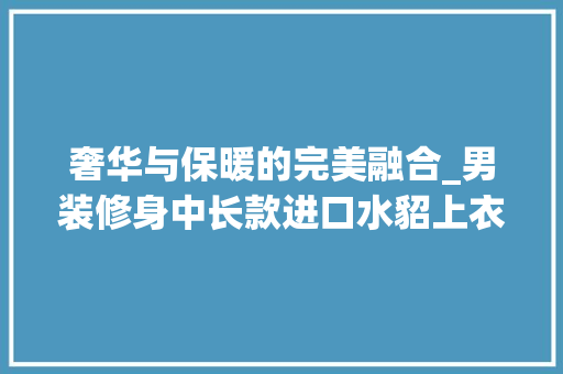奢华与保暖的完美融合_男装修身中长款进口水貂上衣分析 奢华与保暖的完美融合_男装修身中长款进口水貂上衣分析 厨房维修