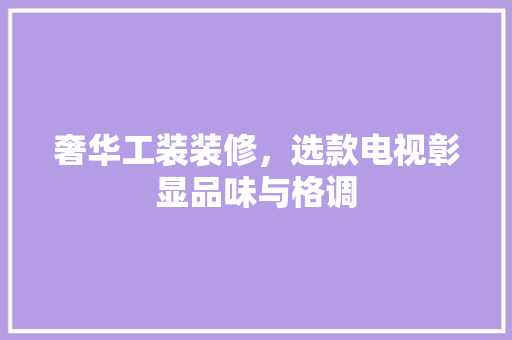 奢华工装装修，选款电视彰显品味与格调 奢华工装装修，选款电视彰显品味与格调 居家维修
