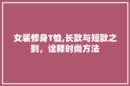 女装修身T恤,长款与短款之别，诠释时尚方法 女装修身T恤,长款与短款之别，诠释时尚方法 厨房维修