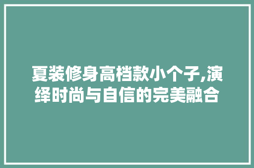 夏装修身高档款小个子,演绎时尚与自信的完美融合