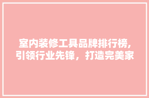 室内装修工具品牌排行榜,引领行业先锋，打造完美家居环境 室内装修工具品牌排行榜,引领行业先锋，打造完美家居环境 厨房维修
