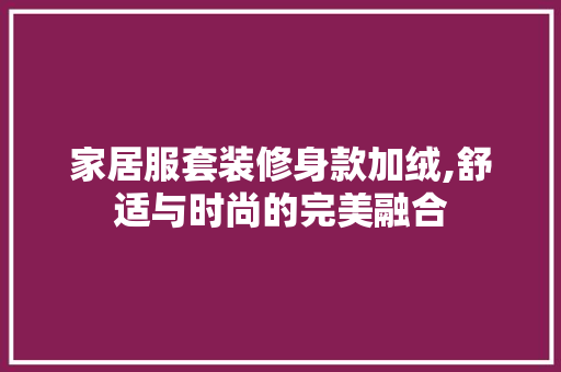 家居服套装修身款加绒,舒适与时尚的完美融合 家居服套装修身款加绒,舒适与时尚的完美融合 居家维修