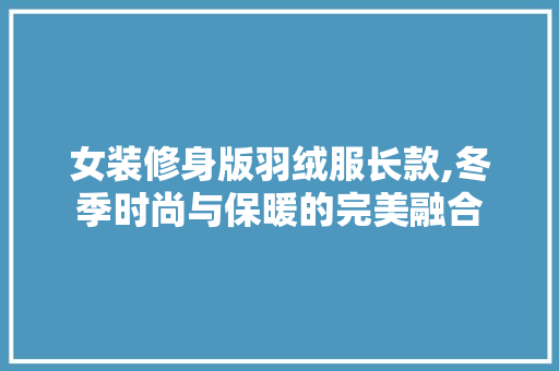 女装修身版羽绒服长款,冬季时尚与保暖的完美融合 女装修身版羽绒服长款,冬季时尚与保暖的完美融合 居家维修