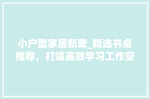小户型家居新宠_精选书桌推荐，打造高效学习工作空间 小户型家居新宠_精选书桌推荐，打造高效学习工作空间 户内维修