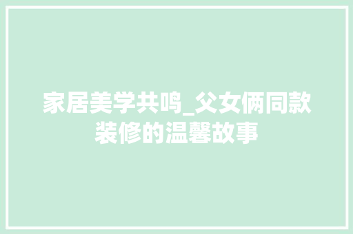 家居美学共鸣_父女俩同款装修的温馨故事 家居美学共鸣_父女俩同款装修的温馨故事 户内维修
