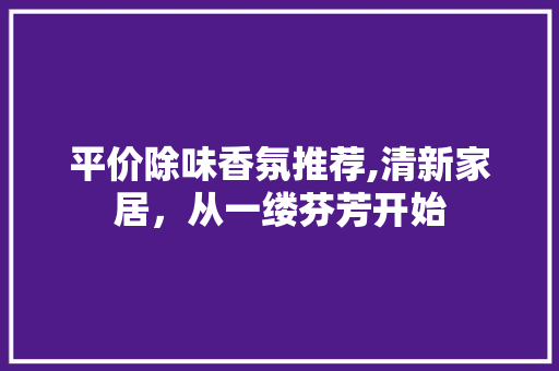 平价除味香氛推荐,清新家居，从一缕芬芳开始 平价除味香氛推荐,清新家居，从一缕芬芳开始 厨房维修