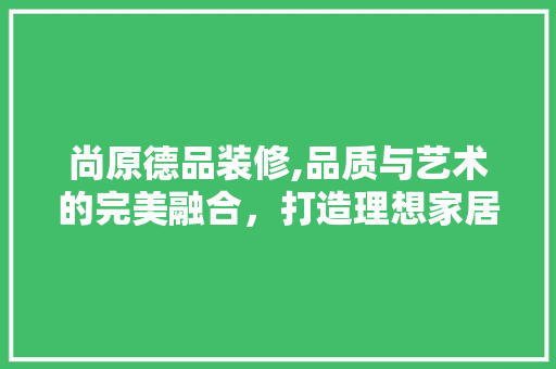 尚原德品装修,品质与艺术的完美融合，打造理想家居生活 尚原德品装修,品质与艺术的完美融合，打造理想家居生活 居家维修