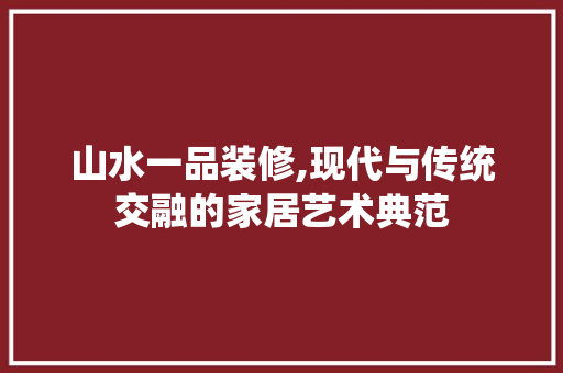 山水一品装修,现代与传统交融的家居艺术典范 山水一品装修,现代与传统交融的家居艺术典范 居家维修