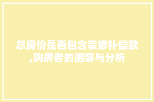 总房价是否包含装修补偿款,购房者的困惑与分析 总房价是否包含装修补偿款,购房者的困惑与分析 户内维修