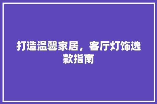 打造温馨家居，客厅灯饰选款指南 打造温馨家居，客厅灯饰选款指南 居家维修