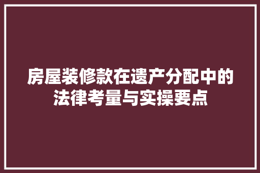 房屋装修款在遗产分配中的法律考量与实操要点 房屋装修款在遗产分配中的法律考量与实操要点 户内维修