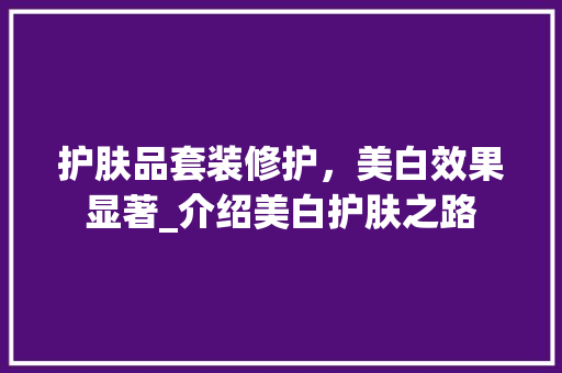 护肤品套装修护，美白效果显著_介绍美白护肤之路 护肤品套装修护，美白效果显著_介绍美白护肤之路 厨房维修