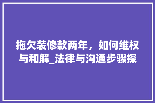 拖欠装修款两年，如何维权与和解_法律与沟通步骤探析 拖欠装修款两年，如何维权与和解_法律与沟通步骤探析 家电维修
