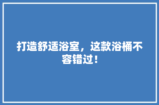 打造舒适浴室，这款浴桶不容错过！ 打造舒适浴室，这款浴桶不容错过！ 居家维修